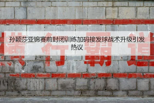孙颖莎亚锦赛前封闭训练加码接发球战术升级引发热议