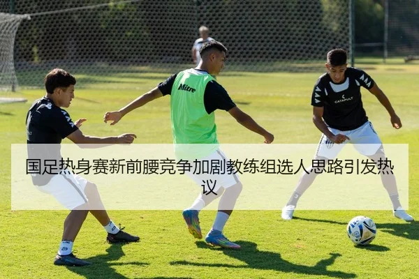 国足热身赛新前腰竞争加剧教练组选人思路引发热议